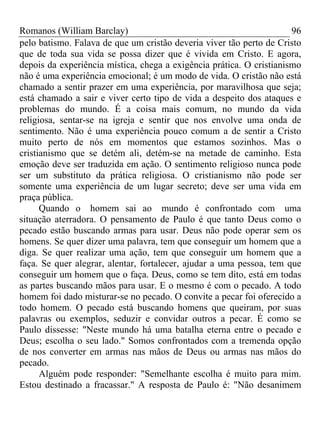 Romanos (William Barclay) 96
pelo batismo. Falava de que um cristão deveria viver tão perto de Cristo
que de toda sua vida se possa dizer que é vivida em Cristo. E agora,
depois da experiência mística, chega a exigência prática. O cristianismo
não é uma experiência emocional; é um modo de vida. O cristão não está
chamado a sentir prazer em uma experiência, por maravilhosa que seja;
está chamado a sair e viver certo tipo de vida a despeito dos ataques e
problemas do mundo. É a coisa mais comum, no mundo da vida
religiosa, sentar-se na igreja e sentir que nos envolve uma onda de
sentimento. Não é uma experiência pouco comum a de sentir a Cristo
muito perto de nós em momentos que estamos sozinhos. Mas o
cristianismo que se detém ali, detém-se na metade de caminho. Esta
emoção deve ser traduzida em ação. O sentimento religioso nunca pode
ser um substituto da prática religiosa. O cristianismo não pode ser
somente uma experiência de um lugar secreto; deve ser uma vida em
praça pública.
Quando o homem sai ao mundo é confrontado com uma
situação aterradora. O pensamento de Paulo é que tanto Deus como o
pecado estão buscando armas para usar. Deus não pode operar sem os
homens. Se quer dizer uma palavra, tem que conseguir um homem que a
diga. Se quer realizar uma ação, tem que conseguir um homem que a
faça. Se quer alegrar, alentar, fortalecer, ajudar a uma pessoa, tem que
conseguir um homem que o faça. Deus, como se tem dito, está em todas
as partes buscando mãos para usar. E o mesmo é com o pecado. A todo
homem foi dado misturar-se no pecado. O convite a pecar foi oferecido a
todo homem. O pecado está buscando homens que queiram, por suas
palavras ou exemplos, seduzir e convidar outros a pecar. É como se
Paulo dissesse: "Neste mundo há uma batalha eterna entre o pecado e
Deus; escolha o seu lado." Somos confrontados com a tremenda opção
de nos converter em armas nas mãos de Deus ou armas nas mãos do
pecado.
Alguém pode responder: "Semelhante escolha é muito para mim.
Estou destinado a fracassar." A resposta de Paulo é: "Não desanimem
 