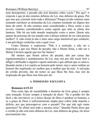 Romanos (William Barclay) 97
nem desesperem; o pecado não terá domínio sobre vocês." Por que? A
resposta é que já não estamos debaixo da Lei, mas debaixo da graça. Por
que tem que consistir nisto toda a diferença? Porque já não estamos mais
tentando satisfazer as demandas da Lei; estamos tentando ser dignos dos
dons do amor. Já não estamos mais considerando a Deus como o juiz
severo; estamos considerando-o como aquele que ama as almas dos
homens. Não há em todo mundo inspiração como o amor. Quem saiu
jamais da presença de seu amado sem o desejo ardente de ser uma pessoa
melhor? A vida cristã já não é mais uma carga intolerável que conduzir;
é um privilégio conforme com o qual viver.
Como Denney o expressou: "Não é a restrição, a não ser a
inspiração a que nos libera do pecado; não o Monte Sinai, a não ser o
Monte Calvário aquele que nos faz Santos."
Há muitos que foram salvos do pecado, não por causa das
regulamentações e mandamentos da Lei, mas sim por não ousar ferir e
afligir e defraudar a alguém a quem amavam e que sabiam que os amava.
Quando muito a Lei sujeita ao homem pelo temor; mas o amor redime ao
homem lhe inspirando ser melhor que o melhor que há nele. A salvação
do cristão provém, não do temor ao que Deus lhe fará, mas sim da
inspiração do que Deus tem feito por ele.
A POSSESSÃO EXCLUSIVA
Romanos 6:15-23
Para certo tipo de mentalidade a doutrina da livre graça é sempre
uma tentação. Existe sempre a tentação de dizer: "Se o perdão for tão
fácil e tão inevitável, se o único desejo de Deus é perdoar os homens, e
se a graça de Deus é suficientemente ampla para cobrir toda mancha e
defeito, por que preocupar-se com o pecado? Por que não agir como
queremos? Se afinal será tudo a mesma coisa." Quando Paulo disse que
o cristão já não está mais debaixo da Lei, mas debaixo da graça, ele disse
precisamente isto.
 