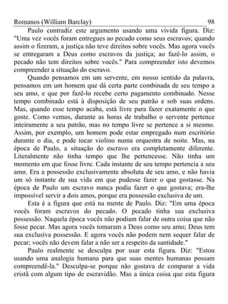 Romanos (William Barclay) 98
Paulo contradiz este argumento usando uma vívida figura. Diz:
"Uma vez vocês foram entregues ao pecado como seus escravos; quando
assim o fizeram, a justiça não teve direitos sobre vocês. Mas agora vocês
se entregaram a Deus como escravos da justiça; ao fazê-lo assim, o
pecado não tem direitos sobre vocês." Para compreender isto devemos
compreender a situação do escravo.
Quando pensamos em um servente, em nosso sentido da palavra,
pensamos em um homem que dá certa parte combinada de seu tempo a
seu amo, e que por fazê-lo recebe certo pagamento combinado. Nesse
tempo combinado está à disposição de seu patrão e sob suas ordens.
Mas, quando esse tempo acaba, está livre para fazer exatamente o que
goste. Como vemos, durante as horas de trabalho o servente pertence
inteiramente a seu patrão, mas no tempo livre se pertence a si mesmo.
Assim, por exemplo, um homem pode estar empregado num escritório
durante o dia, e pode tocar violino numa orquestra de noite. Mas, na
época de Paulo, a situação do escravo era completamente diferente.
Literalmente não tinha tempo que lhe pertencesse. Não tinha um
momento em que fosse livre. Cada instante de seu tempo pertencia a seu
amo. Era a possessão exclusivamente absoluta de seu amo, e não havia
um só instante de sua vida em que pudesse fazer o que gostasse. Na
época de Paulo um escravo nunca podia fazer o que gostava; era-lhe
impossível servir a dois amos, porque era possessão exclusiva de um.
Esta é a figura que está na mente de Paulo. Diz: "Em uma época
vocês foram escravos do pecado. O pecado tinha sua exclusiva
possessão. Naquela época vocês não podiam falar de outra coisa que não
fosse pecar. Mas agora vocês tomaram a Deus como seu amo; Deus tem
sua exclusiva possessão. E agora vocês não podem nem sequer falar de
pecar; vocês não devem falar a não ser a respeito da santidade."
Paulo realmente se desculpa por usar esta figura. Diz: "Estou
usando uma analogia humana para que suas mentes humanas possam
compreendê-la." Desculpa-se porque não gostava de comparar a vida
cristã com algum tipo de escravidão. Mas a única coisa que esta figura
 