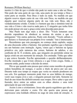 Romanos (William Barclay) 99
mostra é o fato de que o cristão não pode ter outro amo a não ser Deus.
Não pode dar uma parte de sua vida, uma parte de seu tempo a Deus e
outra parte ao mundo. Para Deus é tudo ou nada. Na medida em que
alguém reserva algum canto de sua vida sem Deus, na medida em que
alguém quer reservar alguma parte de sua vida sem Deus, não é
verdadeiramente cristão. Cristão é o homem que deu o domínio total de
sua vida a Cristo e não reserva nada para si. E ninguém que tenha feito
isto pode pensar em usar a graça como uma desculpa para pecar.
Mas Paulo tem algo mais a dizer. Diz: "Vocês tomaram uma
decisão espontânea de obedecer as normas do ensino a que se
entregaram." Em outras palavras, Paulo está dizendo: "Vocês sabiam o
que faziam e o fizeram por sua própria livre vontade." Isto é interessante.
Recordemos que esta passagem, no começo deste capítulo, surgiu
de uma discussão sobre o batismo. Isto portanto significa que o batismo
era um batismo com instrução. Agora, vimos que o batismo na Igreja
primitiva era, pela natureza das coisas, batismo de adultos, e era
confissão de fé. É evidente, pois, que ninguém era permitido entrar na
Igreja cristã em um momento de emoção. Era ensinado. Tinha que saber
o que estava fazendo. Era-lhe apresentada a questão deliberadamente.
Era-lhe mostrado o que Cristo oferecia e o que Cristo exigia. Então, e
somente então, podia tomar a decisão de entrar.
Diz-se que quando uma pessoa quer entrar como membro da grande
ordem beneditina de monges, é aceito a título de prova por um ano.
Durante todo esse tempo as roupas que vestia no mundo penduram em
sua cela. Em qualquer momento pode tirar os seus hábitos de monge,
vestir suas roupas civis e sair, e ninguém pensará mal dele. Somente no
final do ano tiram-lhe definitivamente suas roupas. Deve saber o que está
fazendo; deve entrar na ordem com os olhos abertos e uma total
apreciação do que está fazendo.
Assim é com o cristianismo. Jesus não queria seguidores que não se
detiveram para calcular o custo. Ele não queria uma pessoa que
expressasse uma lealdade efêmera no auge de uma onda de emoção. A
 