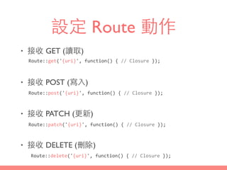 設定 Route 動作
• 接收 GET (讀取)
• 接收 POST (寫⼊入)
• 接收 PATCH (更新)
• 接收 DELETE (刪除)
Route::get('{uri}',	
  function()	
  {	
  //	
  Closure	
  });
Route::post('{uri}',	
  function()	
  {	
  //	
  Closure	
  });
Route::patch('{uri}',	
  function()	
  {	
  //	
  Closure	
  });
Route::delete('{uri}',	
  function()	
  {	
  //	
  Closure	
  });
 