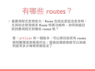 有哪些 routes？
• 當應⽤用程式愈寫愈⼤大、Route 也因此愈設定愈多時，
尤其綜合使⽤用很多 Route 特異功能時，如何知道⺫⽬目
前的應⽤用程式有哪些 routes 呢？
答：artisan 有⼀一個指令，可以將⺫⽬目前所有 routes
規則整理成表格後印出，透過這個表格就可以知道
到底有多少條規則被設定了
 