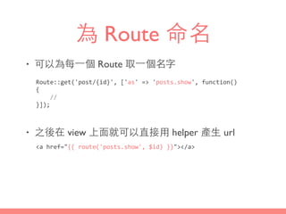 為 Route 命名
• 可以為每⼀一個 Route 取⼀一個名字
• 之後在 view 上⾯面就可以直接⽤用 helper 產⽣生 url
Route::get('post/{id}',	
  ['as'	
  =>	
  'posts.show',	
  function()	
  
{	
  
	
  	
  	
  	
  //	
  
}]);
<a	
  href="{{	
  route('posts.show',	
  $id)	
  }}"></a>
 