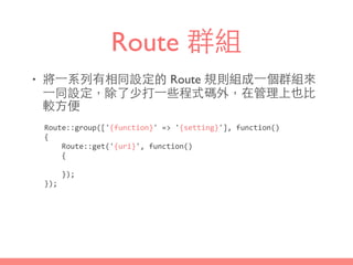 Route 群組
• 將⼀一系列有相同設定的 Route 規則組成⼀一個群組來
⼀一同設定，除了少打⼀一些程式碼外，在管理上也⽐比
較⽅方便
Route::group(['{function}'	
  =>	
  '{setting}'],	
  function()	
  
{	
  
	
  	
  	
  	
  Route::get('{uri}',	
  function()	
  
	
  	
  	
  	
  {	
  
	
  	
  	
  	
  });	
  
});
 
