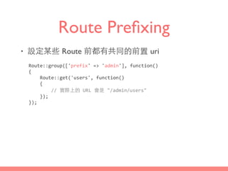 Route Preﬁxing
• 設定某些 Route 前都有共同的前置 uri
Route::group(['prefix'	
  =>	
  'admin'],	
  function()	
  
{	
  
	
  	
  	
  	
  Route::get('users',	
  function()	
  
	
  	
  	
  	
  {	
  
	
  	
  	
  	
  	
  	
  	
  	
  //	
  實際上的	
  URL	
  會是	
  "/admin/users"	
  
	
  	
  	
  	
  });	
  
});
 