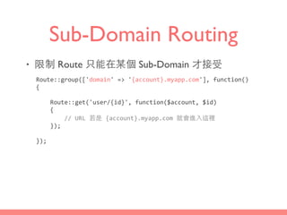 Sub-Domain Routing
• 限制 Route 只能在某個 Sub-Domain 才接受
Route::group(['domain'	
  =>	
  '{account}.myapp.com'],	
  function()	
  
{	
  
	
  	
  	
  	
  Route::get('user/{id}',	
  function($account,	
  $id)	
  
	
  	
  	
  	
  {	
  
	
  	
  	
  	
  	
  	
  	
  	
  //	
  URL	
  若是	
  {account}.myapp.com	
  就會進⼊入這裡	
  
	
  	
  	
  	
  });	
  
});
 