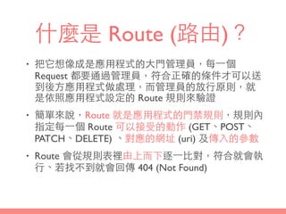 什麼是 Route (路由)？
• 把它想像成是應⽤用程式的⼤大⾨門管理員，每⼀一個
Request 都要通過管理員，符合正確的條件才可以送
到後⽅方應⽤用程式做處理，⽽而管理員的放⾏行原則，就
是依照應⽤用程式設定的 Route 規則來驗證
• 簡單來說，Route 就是應⽤用程式的⾨門禁規則，規則內
指定每⼀一個 Route 可以接受的動作 (GET、POST、
PATCH、DELETE) 、對應的網址 (uri) 及傳⼊入的參數
• Route 會從規則表裡由上⽽而下逐⼀一⽐比對，符合就會執
⾏行、若找不到就會回傳 404 (Not Found)
 