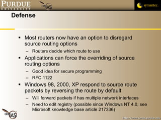 Defense Most routers now have an option to disregard source routing options Routers decide which route to use Applications can force the overriding of source routing options Good idea for secure programming RFC 1122 Windows 98, 2000, XP respond to source route packets by reversing the route by default Will forward packets if has multiple network interfaces Need to edit registry (possible since Windows NT 4.0, see Microsoft knowledge base article 217336) 