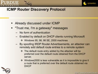 ICMP Router Discovery Protocol Already discussed under ICMP "Trust me, I'm a gateway" messages No form of authentication Enabled by default on DHCP clients running Microsoft Windows 95, 98, 98 SE, 2000 machines By spoofing IRDP Router Advertisements, an attacker can remotely add default route entries to a remote system The default route entry added by the attacker will be preferred over the default route obtained from the DHCP server.  Windows2000 is less vulnerable as it is impossible to give it a route that is preferred over the default route obtained via DHCP 