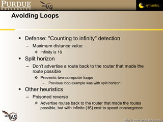 Avoiding Loops Defense: "Counting to infinity" detection Maximum distance value Infinity is 16 Split horizon Don't advertise a route back to the router that made the route possible Prevents two-computer loops Previous loop example was with split horizon Other heuristics Poisoned reverse Advertise routes back to the router that made the routes possible, but with infinite (16) cost to speed convergence 