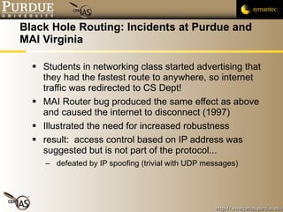 Black Hole Routing: Incidents at Purdue and MAI Virginia Students in networking class started advertising that they had the fastest route to anywhere, so internet traffic was redirected to CS Dept! MAI Router bug produced the same effect as above and caused the internet to disconnect (1997) Illustrated the need for increased robustness result:  access control based on IP address was suggested but is not part of the protocol... defeated by IP spoofing (trivial with UDP messages) 