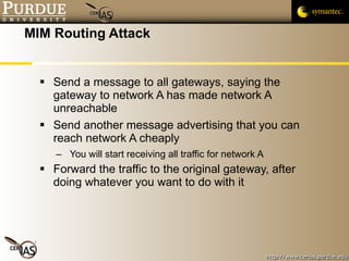 MIM Routing Attack Send a message to all gateways, saying the gateway to network A has made network A unreachable Send another message advertising that you can reach network A cheaply You will start receiving all traffic for network A Forward the traffic to the original gateway, after doing whatever you want to do with it 