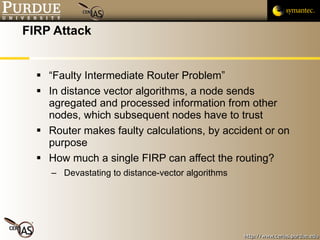 FIRP Attack “Faulty Intermediate Router Problem” In distance vector algorithms, a node sends agregated and processed information from other nodes, which subsequent nodes have to trust Router makes faulty calculations, by accident or on purpose How much a single FIRP can affect the routing? Devastating to distance-vector algorithms 