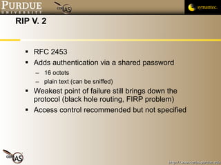 RIP V. 2 RFC 2453 Adds authentication via a shared password 16 octets plain text (can be sniffed) Weakest point of failure still brings down the protocol (black hole routing, FIRP problem) Access control recommended but not specified 