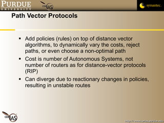 Path Vector Protocols Add policies (rules) on top of distance vector algorithms, to dynamically vary the costs, reject paths, or even choose a non-optimal path Cost is number of Autonomous Systems, not number of routers as for distance-vector protocols (RIP) Can diverge due to reactionary changes in policies, resulting in unstable routes 