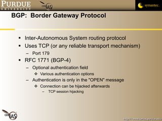 BGP:  Border Gateway Protocol Inter-Autonomous System routing protocol Uses TCP (or any reliable transport mechanism) Port 179 RFC 1771 (BGP-4) Optional authentication field Various authentication options Authentication is only in the "OPEN" message Connection can be hijacked afterwards TCP session hijacking 