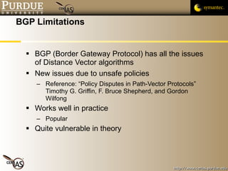 BGP Limitations BGP (Border Gateway Protocol) has all the issues of Distance Vector algorithms New issues due to unsafe policies Reference: “Policy Disputes in Path-Vector Protocols”  Timothy G. Griffin, F. Bruce Shepherd, and Gordon Wilfong Works well in practice Popular Quite vulnerable in theory 