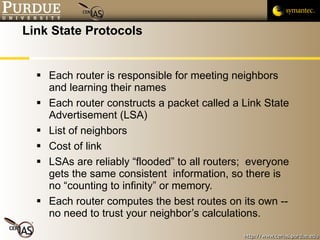 Link State Protocols Each router is responsible for meeting neighbors and learning their names Each router constructs a packet called a Link State Advertisement (LSA) List of neighbors Cost of link LSAs are reliably “flooded” to all routers;  everyone gets the same consistent  information, so there is no “counting to infinity” or memory. Each router computes the best routes on its own -- no need to trust your neighbor’s calculations. 