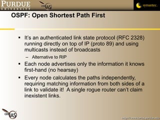 OSPF: Open Shortest Path First It’s an authenticated link state protocol (RFC 2328) running directly on top of IP (proto 89) and using multicasts instead of broadcasts Alternative to RIP Each node advertises only the information it knows first-hand (no hearsay)  Every node calculates the paths independently, requiring matching information from both sides of a link to validate it!  A single rogue router can’t claim inexistent links. 