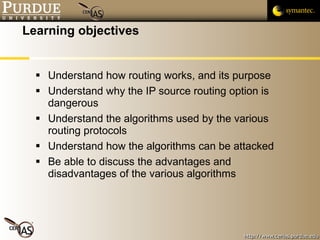 Learning objectives Understand how routing works, and its purpose Understand why the IP source routing option is dangerous Understand the algorithms used by the various routing protocols Understand how the algorithms can be attacked Be able to discuss the advantages and disadvantages of the various algorithms 