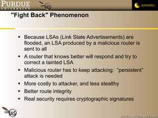 "Fight Back" Phenomenon Because LSAs (Link State Advertisements) are flooded, an LSA produced by a malicious router is sent to all A router that knows better will respond and try to correct a tainted LSA Malicious router has to keep attacking:  “persistent” attack is needed More costly to attacker, and less stealthy Better route integrity Real security requires cryptographic signatures 
