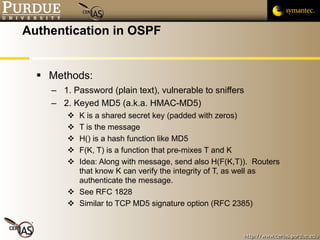 Authentication in OSPF Methods: 1. Password (plain text), vulnerable to sniffers 2. Keyed MD5 (a.k.a. HMAC-MD5) K is a shared secret key (padded with zeros) T is the message H() is a hash function like MD5 F(K, T) is a function that pre-mixes T and K Idea: Along with message, send also H(F(K,T)).  Routers that know K can verify the integrity of T, as well as authenticate the message. See RFC 1828 Similar to TCP MD5 signature option (RFC 2385) 