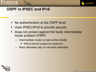 OSPF in IPSEC and IPv6 No authentication at the OSPF level Uses IPSEC/IPv6 to provide security Does not protect against the faulty intermediate router problem (FIRP) Intermediate router is man-in-the-middle MIM protection judged too expensive Must ultimately rely on intrusion detection 