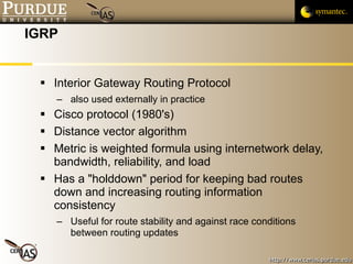 IGRP Interior Gateway Routing Protocol  also used externally in practice Cisco protocol (1980's) Distance vector algorithm Metric is weighted formula using internetwork delay, bandwidth, reliability, and load Has a "holddown" period for keeping bad routes down and increasing routing information consistency Useful for route stability and against race conditions between routing updates  