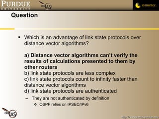 Question Which is an advantage of link state protocols over distance vector algorithms? a) Distance vector algorithms can’t verify the results of calculations presented to them by other routers b) link state protocols are less complex c) link state protocols count to infinity faster than distance vector algorithms d) link state protocols are authenticated They are not authenticated by definition OSPF relies on IPSEC/IPv6 