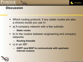Discussion Which routing protocol, if any (static routes are also a choice) would you use in: a) A company network with a few subnets Static routes b) In the routers between engineering and company networks Routing firewalls c) In an ISP OSPF (and BGP to communicate with upstream internet routers) 