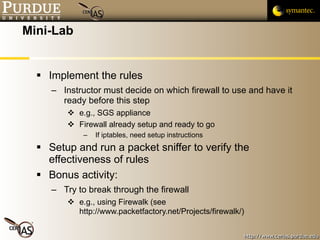 Mini-Lab Implement the rules Instructor must decide on which firewall to use and have it ready before this step e.g., SGS appliance Firewall already setup and ready to go If iptables, need setup instructions Setup and run a packet sniffer to verify the effectiveness of rules Bonus activity: Try to break through the firewall e.g., using Firewalk (see http://www.packetfactory.net/Projects/firewalk/) 