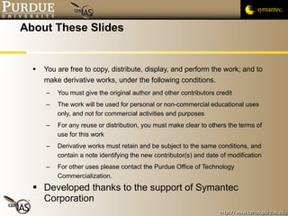 About These Slides You are free to copy, distribute, display, and perform the work; and to make derivative works, under the following conditions. You must give the original author and other contributors credit The work will be used for personal or non-commercial educational uses only, and not for commercial activities and purposes For any reuse or distribution, you must make clear to others the terms of use for this work Derivative works must retain and be subject to the same conditions, and contain a note identifying the new contributor(s) and date of modification For other uses please contact the Purdue Office of Technology Commercialization.  Developed thanks to the support of Symantec Corporation 