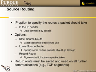 Source Routing IP option to specify the routes a packet should take  In the IP header Data controlled by sender Options: Strict Source Route Exact sequence of routers to use Loose Source Route Specify some routers packets should go through Record Route Figure out which routes a packet takes Return route must be saved and used on all further communications (e.g., TCP segments) 
