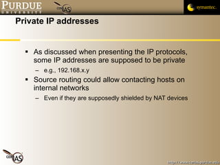 Private IP addresses As discussed when presenting the IP protocols, some IP addresses are supposed to be private e.g., 192.168.x.y Source routing could allow contacting hosts on internal networks Even if they are supposedly shielded by NAT devices  