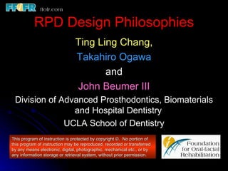 RPD Design Philosophies
                               Ting Ling Chang,
                               Takahiro Ogawa
                                      and
                               John Beumer III
 Division of Advanced Prosthodontics, Biomaterials
                and Hospital Dentistry
              UCLA School of Dentistry
This program of instruction is protected by copyright ©. No portion of
this program of instruction may be reproduced, recorded or transferred
by any means electronic, digital, photographic, mechanical etc., or by
any information storage or retrieval system, without prior permission.
 