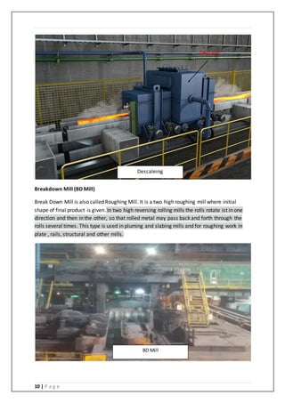 10 | P a g e
Breakdown Mill (BD Mill)
Break Down Mill is also called Roughing Mill. It is a two high roughing mill where initial
shape of final product is given. In two high reversing rolling mills the rolls rotate ist in one
direction and then in the other, so that rolled metal may pass back and forth through the
rolls several times. This type is used in pluming and slabing mills and for roughing work in
plate , rails, structural and other mills.
Descaleing
Descaler
BD Mill
 