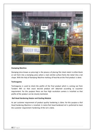 12 | P a g e
Stamping Machine
Stamping (also known as pressing) is the process of placing flat sheet metal in either blank
or coil form into a stamping press where a tool and die surface forms the metal into a net
shape. With the help of Stamping Machine marking of heat No on the final product is done.
Technogama
Technogama is used to check the profile of the final product which is coming out from
Tandem Mill so that exact desired product will obtained according to coustmer
requirement. For this purpose there are four High resolution camera is installed so that
profile of the product can be closely monitored.
Rail Head Hardening Heater and Cooling Module
As per customer requirement of product quality hardening is done. For this purpose a Rail
Head hardening Machine is installed. In metro Rail head hardened rail is preferred to meet
the customer requirement hardening of the rail is done.
UR
Edger
UF
 