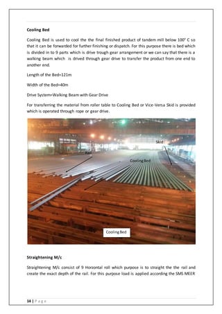 14 | P a g e
Cooling Bed
Cooling Bed is used to cool the the final finished product of tandem mill below 100° C so
that it can be forwarded for further finishing or dispatch. For this purpose there is bed which
is divided in to 9 parts which is drive trough gear arrangement or we can say that there is a
walking beam which is drived through gear drive to transfer the product from one end to
another end.
Length of the Bed=121m
Width of the Bed=40m
Drive System=Walking Beam with Gear Drive
For transferring the material from roller table to Cooling Bed or Vice-Versa Skid is provided
which is operated through rope or gear drive.
Straightening M/c
Straightening M/c consist of 9 Horzontal roll which purpose is to straight the the rail and
create the exact depth of the rail. For this purpose load is applied according the SMS MEER
CoolingBed
CoolingBed
Rail
Skid
 