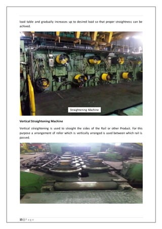 15 | P a g e
load table and gradually increases up to desired load so that proper straightness can be
achived.
Vertical Straightening Machine
Vertical straightening is used to straight the sides of the Rail or other Product. For this
purpose a arrangement of roller which is vertically arranged is used between which rail is
passed.
Straightening Machine
 