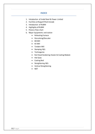 3 | P a g e
INDEX
1. Introduction of Jindal Steel & Power Limited
2. Facilities at Raigarh Plant Include
3. Introduction of RUBM
4. Highlights of RUBM
5. Process Flow chart
6. Major Equipments and station
 Reheating Furnace
 Descaleing/Descaler
 BD Mill
 KV Mill
 Tandem Mill
 Stamping M/c
 Technogama
 Rail Head Hardening Heater & Cooling Module
 Hot Saws
 Cooling Bed
 Straightening M/c
 Vertical Straightening
 NDT
 