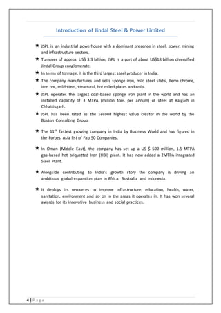 4 | P a g e
Introduction of Jindal Steel & Power Limited
 JSPL is an industrial powerhouse with a dominant presence in steel, power, mining
and infrastructure sectors.
 Turnover of approx. US$ 3.3 billion, JSPL is a part of about US$18 billion diversified
Jindal Group conglomerate.
 In terms of tonnage, it is the third largest steel producer in India.
 The company manufactures and sells sponge iron, mild steel slabs, Ferro chrome,
iron ore, mild steel, structural, hot rolled plates and coils.
 JSPL operates the largest coal-based sponge iron plant in the world and has an
installed capacity of 3 MTPA (million tons per annum) of steel at Raigarh in
Chhattisgarh.
 JSPL has been rated as the second highest value creator in the world by the
Boston Consulting Group.
 The 11th fastest growing company in India by Business World and has figured in
the Forbes Asia list of Fab 50 Companies.
 In Oman (Middle East), the company has set up a US $ 500 million, 1.5 MTPA
gas-based hot briquetted Iron (HBI) plant. It has now added a 2MTPA integrated
Steel Plant.
 Alongside contributing to India’s growth story the company is driving an
ambitious global expansion plan in Africa, Australia and Indonesia.
 It deploys its resources to improve infrastructure, education, health, water,
sanitation, environment and so on in the areas it operates in. It has won several
awards for its innovative business and social practices.
 