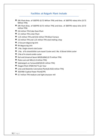 5 | P a g e
Facilities at Raigarh Plant Include
 DRI Plant-4nos. of 500TPD (0.72 Million TPA) and 6nos. of 300TPD rotary kilns (0.72
Million TPA)
 DRI Plant-4nos. of 500TPD (0.72 million TPA) and 6nos. of 300TPD rotary kilns (0.72
million TPA)
 0.8 million TPA Coke Oven Plant
 2.5 million TPA sinter Plant
 1.25 million TPA and 0.42 million TPA Blast Furnace
 2.0 million TPA and 1.25 million TPA steel melting shop
 2 Vacuum degassing Unit
 RH degassing Unit
 1 No. Single strand slab Caster
 1 No. of 6-strand billet-cum-round Caster and 1 No. 6 Strand billet caster
 2 No of 4-strand combi-caster
 Rail and Universal beam Mill(RUBM) (0.75 million TPA)
 Plate-cum-coil MILL(1.0 million TPA)
 Submerged arc furnace(SAF)(0.03 million TPA)
 Oxygen Plant 37683 Nm^3 per hour
 Lime and Dolomite Calcination Plants(0.4165 million TPA)
 358 MW Captive Power Plant(CPP)
 0.7 million TPA medium and light structure mill
 