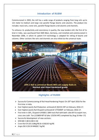 6 | P a g e
Introduction of RUBM
Commissioned in 2003, the mill has a wide range of products ranging from long rails up to
121 meter to medium and large size parallel flange beams and columns. The product mix
includes: track rails, crane rails, parallel flange beams and columns and channels.
To enhance its productivity and consistency in quality, the new tandem mill, the first of its
kind in India, was purchased from SMS Meer, Germany, and installed and commissioned in
November 2006, in which its patent X-H technology is adopted for rolling of beams and
columns. Other sections like rails and channels are also rolled via the universal route.
Highlights of RUBM
 Successful Commissioning of Rail Head Hardening Project On 20th April 2016 for the
first time in India.
 Ever Highest yearly Rail Production achieved of 202155 MT on February 2016-17.
 Ever Highest yearly Rail Dispatch achieved of 177544MT on February 2016-17.
 First time in JSPL, Dispatch UIV60E1 18M track Rail with both side drill to export Iran,
cross one Lakh Ton (123809 MT & Sake 123256 MT) completed by (Aug 16-Mar 17)
 Successful development of new sections:
 NPB500 X 180 & 500 X 150
 Crane Rail CR 120 (118Kg/M) & A 150(150 Kg/M)
 Angle 250 X 250 24 MM(89.7 Kg/M)
 