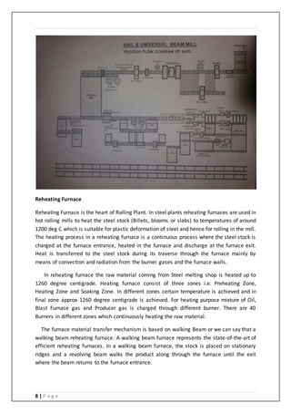 8 | P a g e
Reheating Furnace
Reheating Furnace is the heart of Rolling Plant. In steel plants reheating furnaces are used in
hot rolling mills to heat the steel stock (Billets, blooms or slabs) to temperatures of around
1200 deg C which is suitable for plastic deformation of steel and hence for rolling in the mill.
The heating process in a reheating furnace is a continuous process where the steel stock is
charged at the furnace entrance, heated in the furnace and discharge at the furnace exit.
Heat is transferred to the steel stock during its traverse through the furnace mainly by
means of convection and radiation from the burner gases and the furnace walls.
In reheating furnace the raw material coming from Steel melting shop is heated up to
1260 degree centigrade. Heating furnace consist of three zones i.e. Preheating Zone,
Heating Zone and Soaking Zone. In different zones certain temperature is achieved and in
final zone approx 1260 degree centigrade is achieved. For heating purpose mixture of Oil,
Blast Furnace gas and Producer gas is charged through different burner. There are 40
Burners in different zones which continuously heating the raw material.
The furnace material transfer mechanism is based on walking Beam or we can say that a
walking beam reheating furnace. A walking beam furnace represents the state-of-the-art of
efficient reheating furnaces. In a walking beam furnace, the stock is placed on stationary
ridges and a revolving beam walks the product along through the furnace until the exit
where the beam returns to the furnace entrance.
 