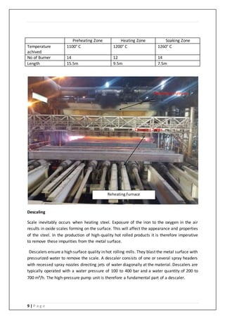 9 | P a g e
Preheating Zone Heating Zone Soaking Zone
Temperature
achived
1100° C 1200° C 1260° C
No of Burner 14 12 14
Length 15.5m 9.5m 7.5m
Descaling
Scale inevitably occurs when heating steel. Exposure of the iron to the oxygen in the air
results in oxide scales forming on the surface. This will affect the appearance and properties
of the steel. In the production of high-quality hot rolled products it is therefore imperative
to remove these impurities from the metal surface.
Descalers ensure a high surface quality in hot rolling mills. They blast the metal surface with
pressurized water to remove the scale. A descaler consists of one or several spray headers
with recessed spray nozzles directing jets of water diagonally at the material. Descalers are
typically operated with a water pressure of 100 to 400 bar and a water quantity of 200 to
700 m³/h. The high-pressure pump unit is therefore a fundamental part of a descaler.
Charging Table
Reheating Furnace
Reheating Furnace
 