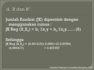 Jumlah Kuadrat (JK) diperoleh dengan   menggunakan rumus : JK Reg (X 1 X 2 ) = b 1   Σ x 1 y + b 2   Σ x 2 y....... (6) Sehingga  JK Reg (X 1 X 2 ) =  (0.301315)( 6.055) + (0.318784)(4.965417)   = 3.407357 Fakultas Pertanian Universitas Bengkulu, 2011 