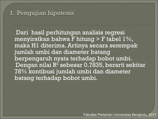 Dari  hasil perhitungan analisis regresi menyiratkan bahwa F hitung > F tabel 1%, maka H1 diterima. Artinya secara serempak  jumlah umbi dan diameter batang berpengaruh nyata terhadap bobot umbi. Dengan nilai R 2  sebesar 0.7835, berarti sekitar 78% kontibusi jumlah umbi dan diameter batang terhadap bobot umbi. Fakultas Pertanian Universitas Bengkulu, 2011 