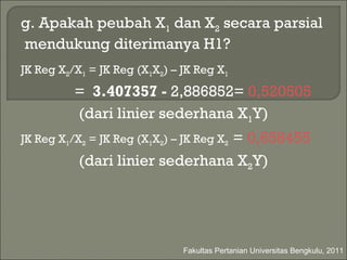 g.  Apakah peubah X 1  dan X 2  secara parsial  mendukung diterimanya H1? JK Reg X 2 /X 1  = JK Reg (X 1 X 2 ) – JK Reg X 1 =  3.407357 -  2,886852=  0,520505 (dari linier sederhana X 1 Y) JK Reg X 1 /X 2  = JK Reg (X 1 X 2 ) – JK Reg X 2  =  0,658455 (dari linier sederhana X 2 Y) Fakultas Pertanian Universitas Bengkulu, 2011 