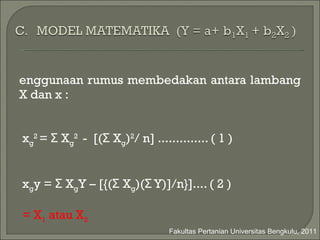 Penggunaan rumus   membedakan   antara lambang X dan x   : Σ x g 2  = Σ X g 2  -  [(Σ X g ) 2 / n] .............. ( 1 ) Σ x g y = Σ X g Y – [{(Σ X g )(Σ Y)]/n}].... ( 2 ) g = X 1  atau X 2 Fakultas Pertanian Universitas Bengkulu, 2011 