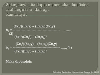 ( Σ x 2 2 )( Σ x 1 y) – ( Σ x 1 x 2 )( Σ x 2 y)  b 1  = --------------------------------------  …….(3) ( Σ x 1 2 )( Σ x 2 2 ) – ( Σ x 1 x 2 ) 2 ( Σ x 1 2 )( Σ x 2 y) – ( Σ x 1 x 2 )( Σ x 1 y)  b 2  = -------------------------------------- ...... (4) ( Σ x 2 2 )( Σ x 1 2 ) – ( Σ x 1 x 2 ) 2 Maka diperoleh : Fakultas Pertanian Universitas Bengkulu, 2011 